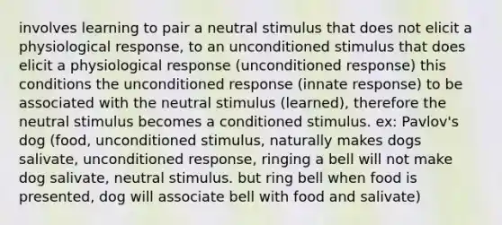 involves learning to pair a neutral stimulus that does not elicit a physiological response, to an unconditioned stimulus that does elicit a physiological response (unconditioned response) this conditions the unconditioned response (innate response) to be associated with the neutral stimulus (learned), therefore the neutral stimulus becomes a conditioned stimulus. ex: Pavlov's dog (food, unconditioned stimulus, naturally makes dogs salivate, unconditioned response, ringing a bell will not make dog salivate, neutral stimulus. but ring bell when food is presented, dog will associate bell with food and salivate)