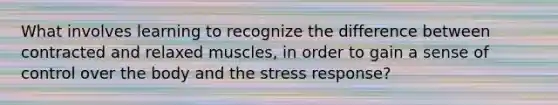 What involves learning to recognize the difference between contracted and relaxed muscles, in order to gain a sense of control over the body and the stress response?