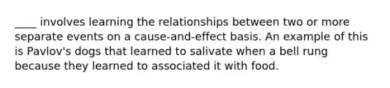 ____ involves learning the relationships between two or more separate events on a cause-and-effect basis. An example of this is Pavlov's dogs that learned to salivate when a bell rung because they learned to associated it with food.