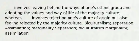 ____ involves leaving behind the ways of one's ethnic group and adopting the values and way of life of the majority culture, whereas ____ involves rejecting one's culture of origin but also feeling rejected by the majority culture. Biculturalism; separation Assimilation; marginality Separation; biculturalism Marginality; assimilation