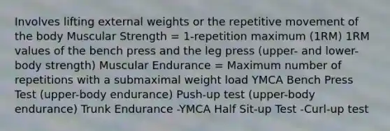 Involves lifting external weights or the repetitive movement of the body Muscular Strength = 1-repetition maximum (1RM) 1RM values of the bench press and the leg press (upper- and lower-body strength) Muscular Endurance = Maximum number of repetitions with a submaximal weight load YMCA Bench Press Test (upper-body endurance) Push-up test (upper-body endurance) Trunk Endurance -YMCA Half Sit-up Test -Curl-up test