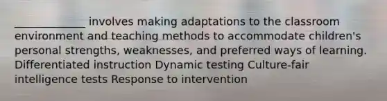 _____________ involves making adaptations to the classroom environment and teaching methods to accommodate children's personal strengths, weaknesses, and preferred ways of learning. Differentiated instruction Dynamic testing Culture-fair intelligence tests Response to intervention