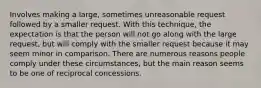 Involves making a large, sometimes unreasonable request followed by a smaller request. With this technique, the expectation is that the person will not go along with the large request, but will comply with the smaller request because it may seem minor in comparison. There are numerous reasons people comply under these circumstances, but the main reason seems to be one of reciprocal concessions.