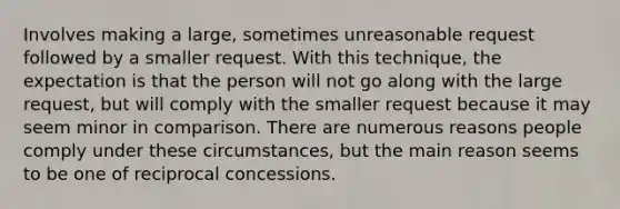 Involves making a large, sometimes unreasonable request followed by a smaller request. With this technique, the expectation is that the person will not go along with the large request, but will comply with the smaller request because it may seem minor in comparison. There are numerous reasons people comply under these circumstances, but the main reason seems to be one of reciprocal concessions.