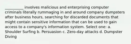 __________ involves malicious and enterprising computer criminals literally rummaging in and around company dumpsters after business hours, searching for discarded documents that might contain sensitive information that can be used to gain access to a company's information system. Select one: a. Shoulder Surfing b. Persuasion c. Zero-day attacks d. Dumpster Diving