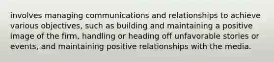 involves managing communications and relationships to achieve various objectives, such as building and maintaining a positive image of the firm, handling or heading off unfavorable stories or events, and maintaining positive relationships with the media.