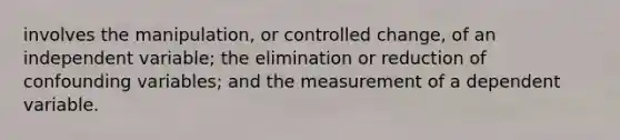 involves the manipulation, or controlled change, of an independent variable; the elimination or reduction of confounding variables; and the measurement of a dependent variable.