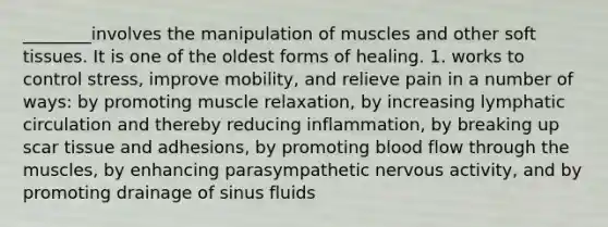 ________involves the manipulation of muscles and other soft tissues. It is one of the oldest forms of healing. 1. works to control stress, improve mobility, and relieve pain in a number of ways: by promoting muscle relaxation, by increasing lymphatic circulation and thereby reducing inflammation, by breaking up scar tissue and adhesions, by promoting blood flow through the muscles, by enhancing parasympathetic nervous activity, and by promoting drainage of sinus fluids