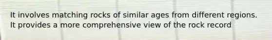 It involves matching rocks of similar ages from different regions. It provides a more comprehensive view of the rock record