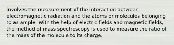 involves the measurement of the interaction between electromagnetic radiation and the atoms or molecules belonging to as ample. With the help of electric fields and magnetic fields, the method of mass spectroscopy is used to measure the ratio of the mass of the molecule to its charge.