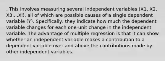 . This involves measuring several independent variables (X1, X2, X3,...Xi), all of which are possible causes of a single dependent variable (Y). Specifically, they indicate how much the dependent variable changes for each one-unit change in the independent variable. The advantage of multiple regression is that it can show whether an independent variable makes a contribution to a dependent variable over and above the contributions made by other independent variables.