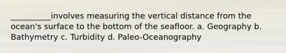 __________involves measuring the vertical distance from the ocean's surface to the bottom of the seafloor. a. Geography b. Bathymetry c. Turbidity d. Paleo-Oceanography