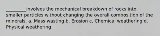 _________involves the mechanical breakdown of rocks into smaller particles without changing the overall composition of the minerals. a. Mass wasting b. Erosion c. Chemical weathering d. Physical weathering