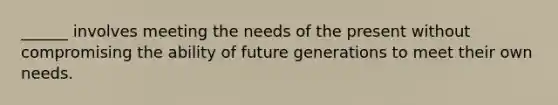 ______ involves meeting the needs of the present without compromising the ability of future generations to meet their own needs.