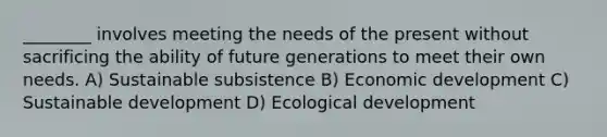 ________ involves meeting the needs of the present without sacrificing the ability of future generations to meet their own needs. A) Sustainable subsistence B) Economic development C) Sustainable development D) Ecological development