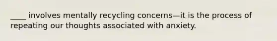 ____ involves mentally recycling concerns—it is the process of repeating our thoughts associated with anxiety.