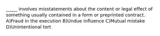 _____ involves misstatements about the content or legal effect of something usually contained in a form or preprinted contract. A)Fraud in the execution B)Undue influence C)Mutual mistake D)Unintentional tort