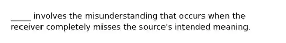 _____ involves the misunderstanding that occurs when the receiver completely misses the source's intended meaning.