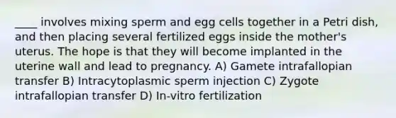 ​____ involves mixing sperm and egg cells together in a Petri dish, and then placing several fertilized eggs inside the mother's uterus. The hope is that they will become implanted in the uterine wall and lead to pregnancy. A) ​Gamete intrafallopian transfer B) ​Intracytoplasmic sperm injection C) ​Zygote intrafallopian transfer D) ​In-vitro fertilization