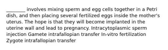 ________ involves mixing sperm and egg cells together in a Petri dish, and then placing several fertilized eggs inside the mother's uterus. The hope is that they will become implanted in the uterine wall and lead to pregnancy. Intracytoplasmic sperm injection Gamete intrafallopian transfer In-vitro fertilization Zygote intrafallopian transfer