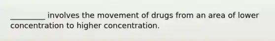 _________ involves the movement of drugs from an area of lower concentration to higher concentration.