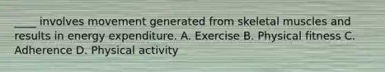 ____ involves movement generated from skeletal muscles and results in energy expenditure. A. Exercise B. Physical fitness C. Adherence D. Physical activity