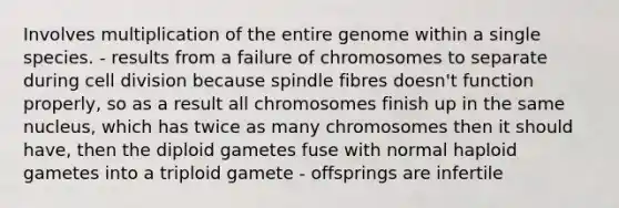 Involves multiplication of the entire genome within a single species. - results from a failure of chromosomes to separate during <a href='https://www.questionai.com/knowledge/kjHVAH8Me4-cell-division' class='anchor-knowledge'>cell division</a> because spindle fibres doesn't function properly, so as a result all chromosomes finish up in the same nucleus, which has twice as many chromosomes then it should have, then the diploid gametes fuse with normal haploid gametes into a triploid gamete - offsprings are infertile