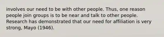 involves our need to be with other people. Thus, one reason people join groups is to be near and talk to other people. Research has demonstrated that our need for affiliation is very strong, Mayo (1946).