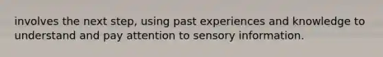 involves the next step, using past experiences and knowledge to understand and pay attention to sensory information.