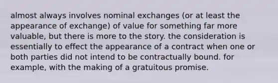 almost always involves nominal exchanges (or at least the appearance of exchange) of value for something far more valuable, but there is more to the story. the consideration is essentially to effect the appearance of a contract when one or both parties did not intend to be contractually bound. for example, with the making of a gratuitous promise.