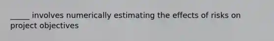 _____ involves numerically estimating the effects of risks on project objectives