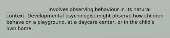 _________________ involves observing behaviour in its natural context. Developmental psychologist might observe how children behave on a playground, at a daycare center, or in the child's own home.