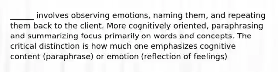 ______ involves observing emotions, naming them, and repeating them back to the client. More cognitively oriented, paraphrasing and summarizing focus primarily on words and concepts. The critical distinction is how much one emphasizes cognitive content (paraphrase) or emotion (reflection of feelings)