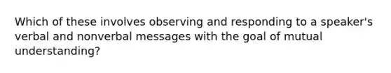 Which of these involves observing and responding to a speaker's verbal and nonverbal messages with the goal of mutual understanding?