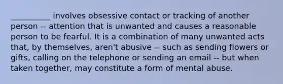 __________ involves obsessive contact or tracking of another person -- attention that is unwanted and causes a reasonable person to be fearful. It is a combination of many unwanted acts that, by themselves, aren't abusive -- such as sending flowers or gifts, calling on the telephone or sending an email -- but when taken together, may constitute a form of mental abuse.