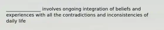 _______________ involves ongoing integration of beliefs and experiences with all the contradictions and inconsistencies of daily life