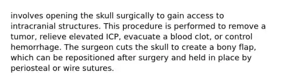 involves opening the skull surgically to gain access to intracranial structures. This procedure is performed to remove a tumor, relieve elevated ICP, evacuate a blood clot, or control hemorrhage. The surgeon cuts the skull to create a bony flap, which can be repositioned after surgery and held in place by periosteal or wire sutures.