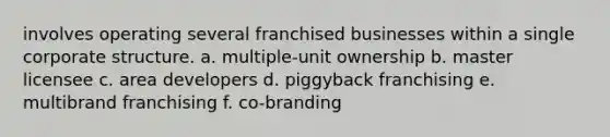 involves operating several franchised businesses within a single corporate structure. a. multiple-unit ownership b. master licensee c. area developers d. piggyback franchising e. multibrand franchising f. co-branding