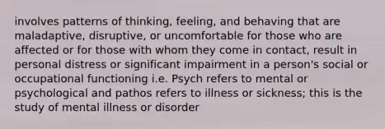 involves patterns of thinking, feeling, and behaving that are maladaptive, disruptive, or uncomfortable for those who are affected or for those with whom they come in contact, result in personal distress or significant impairment in a person's social or occupational functioning i.e. Psych refers to mental or psychological and pathos refers to illness or sickness; this is the study of mental illness or disorder