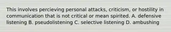 This involves percieving personal attacks, criticism, or hostility in communication that is not critical or mean spirited. A. defensive listening B. pseudolistening C. selective listening D. ambushing