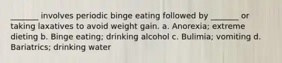 _______ involves periodic binge eating followed by _______ or taking laxatives to avoid weight gain. a. Anorexia; extreme dieting b. Binge eating; drinking alcohol c. Bulimia; vomiting d. Bariatrics; drinking water