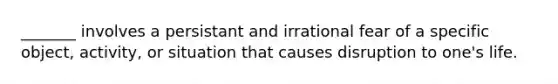 _______ involves a persistant and irrational fear of a specific object, activity, or situation that causes disruption to one's life.