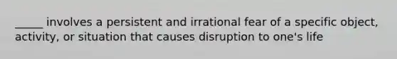 _____ involves a persistent and irrational fear of a specific object, activity, or situation that causes disruption to one's life