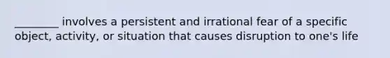 ________ involves a persistent and irrational fear of a specific object, activity, or situation that causes disruption to one's life