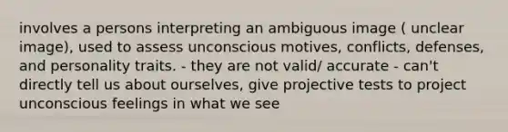 involves a persons interpreting an ambiguous image ( unclear image), used to assess unconscious motives, conflicts, defenses, and personality traits. - they are not valid/ accurate - can't directly tell us about ourselves, give projective tests to project unconscious feelings in what we see