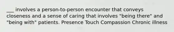 ___ involves a person-to-person encounter that conveys closeness and a sense of caring that involves "being there" and "being with" patients. Presence Touch Compassion Chronic illness