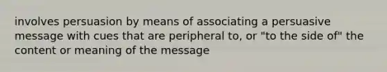 involves persuasion by means of associating a persuasive message with cues that are peripheral to, or "to the side of" the content or meaning of the message