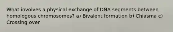 What involves a physical exchange of DNA segments between homologous chromosomes? a) Bivalent formation b) Chiasma c) Crossing over