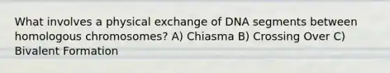 What involves a physical exchange of DNA segments between homologous chromosomes? A) Chiasma B) Crossing Over C) Bivalent Formation