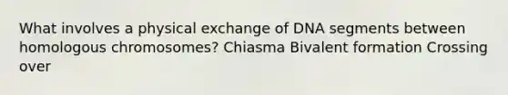 What involves a physical exchange of DNA segments between homologous chromosomes? Chiasma Bivalent formation Crossing over